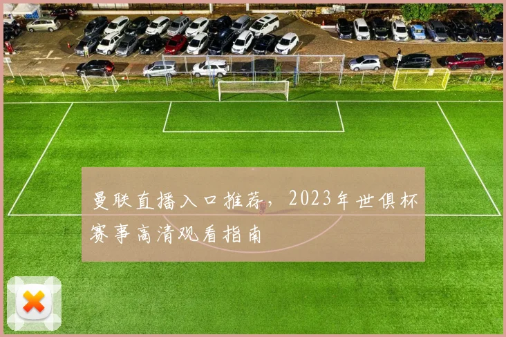 曼联直播入口推荐，2023年世俱杯赛事高清观看指南
