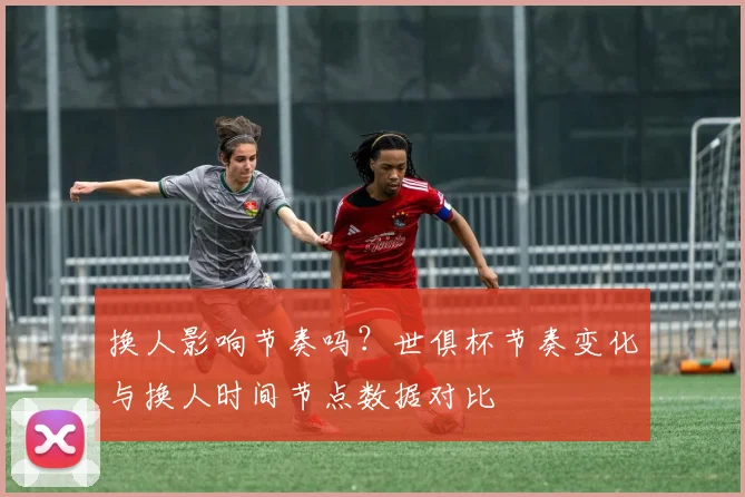 换人影响节奏吗？世俱杯节奏变化与换人时间节点数据对比