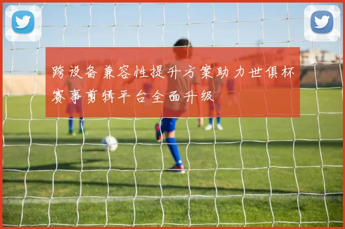 跨设备兼容性提升方案助力世俱杯赛事剪辑平台全面升级