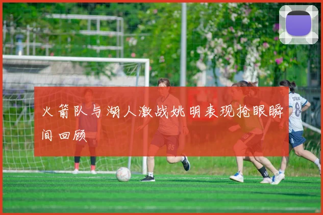 火箭队与湖人激战姚明表现抢眼瞬间回顾