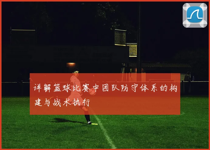 详解篮球比赛中团队防守体系的构建与战术执行