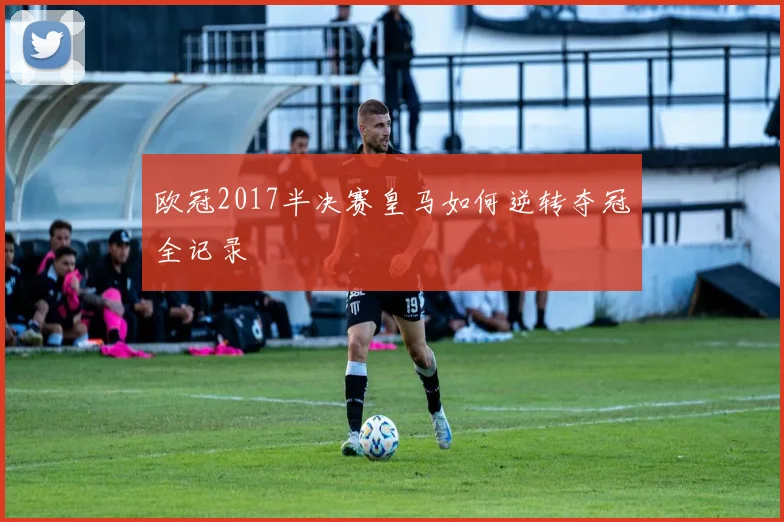 欧冠2017半决赛皇马如何逆转夺冠全记录