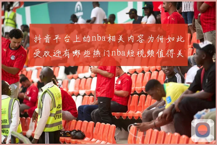 抖音平台上的nba相关内容为何如此受欢迎有哪些热门nba短视频值得关注