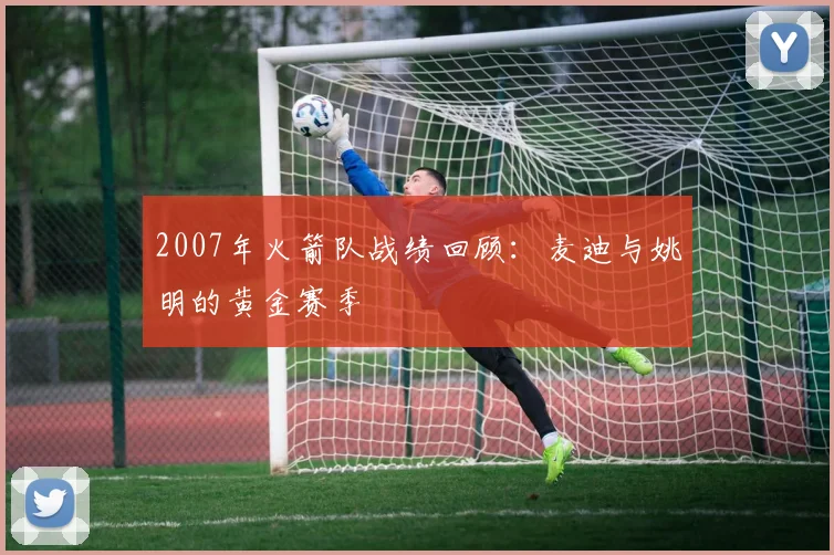 2007年火箭队战绩回顾：麦迪与姚明的黄金赛季